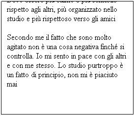 Casella di testo: Devo essere più calmo e più sensibile rispetto agli altri, più organizzato nello studio e più rispettoso verso gli amici
Secondo me il fatto che sono molto agitato non è una cosa negativa finché si controlla. Io mi sento in pace con gli altri e con me stesso. Lo studio purtroppo è un fatto di principio, non mi è piaciuto mai