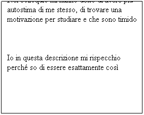 Casella di testo: Nel colloquio mi hanno detto di avere più autostima di me stesso, di trovare una motivazione per studiare e che sono timido
Io in questa descrizione mi rispecchio perché so di essere esattamente così
