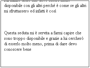 Casella di testo: Mi hanno detto che devo essere meno disponibile con gli altri perché è come se gli altri mi sfruttassero ed infatti è così
Questa seduta mi è servita a farmi capire che sono troppo disponibile e grazie a lui cercherò di esserlo molto meno, prima di dare devo conoscere bene