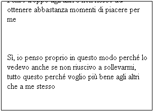 Casella di testo: Penso troppo agli altri e non riesco ad ottenere abbastanza momenti di piacere per me
Sì, io penso proprio in questo modo perché lo vedevo anche se non riuscivo a sollevarmi, tutto questo perché voglio più bene agli altri che a me stesso