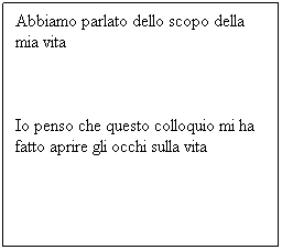 Casella di testo: Abbiamo parlato dello scopo della mia vita
Io penso che questo colloquio mi ha fatto aprire gli occhi sulla vita
